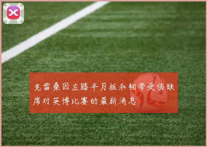 克雷桑因左膝半月板和韧带受伤缺席对英博比赛的最新消息