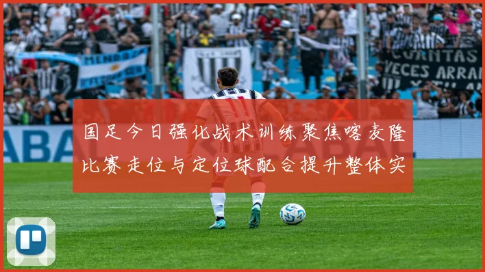 国足今日强化战术训练聚焦喀麦隆比赛走位与定位球配合提升整体实力