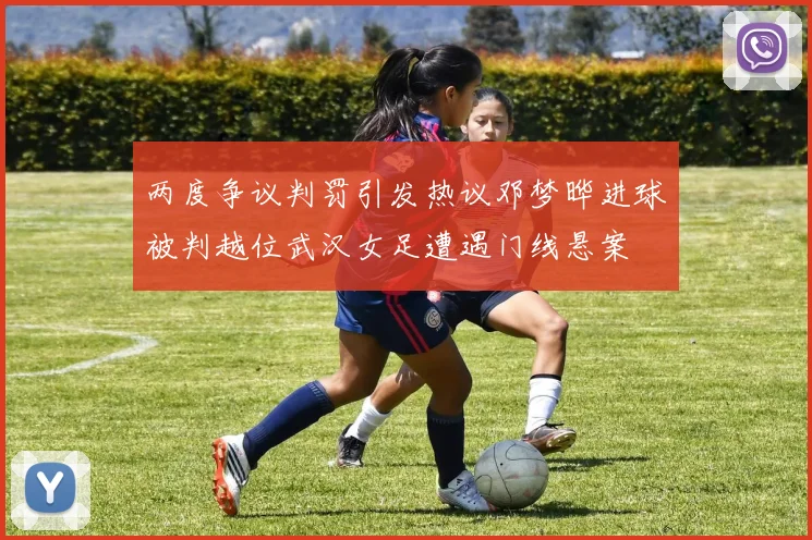 两度争议判罚引发热议邓梦晔进球被判越位武汉女足遭遇门线悬案
