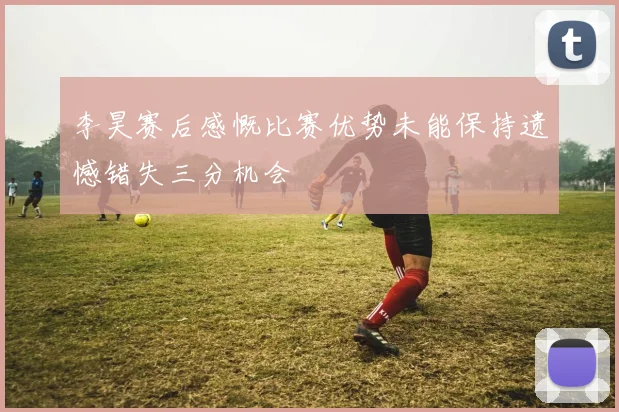 李昊赛后感慨比赛优势未能保持遗憾错失三分机会