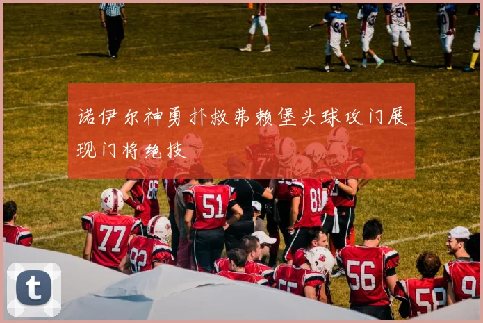 诺伊尔神勇扑救弗赖堡头球攻门展现门将绝技