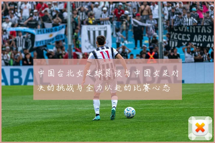 中国台北女足球员谈与中国女足对决的挑战与全力以赴的比赛心态