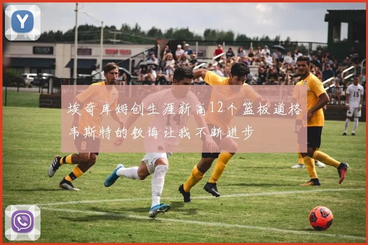 埃奇库姆创生涯新高12个篮板道格韦斯特的教诲让我不断进步