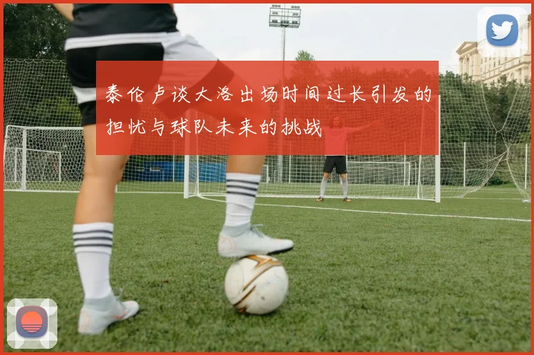 泰伦卢谈大洛出场时间过长引发的担忧与球队未来的挑战