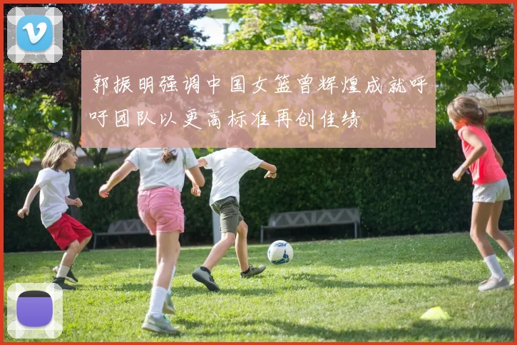 郭振明强调中国女篮曾辉煌成就呼吁团队以更高标准再创佳绩
