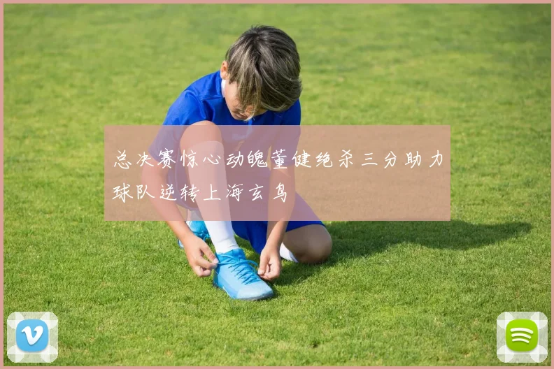 总决赛惊心动魄董健绝杀三分助力球队逆转上海玄鸟