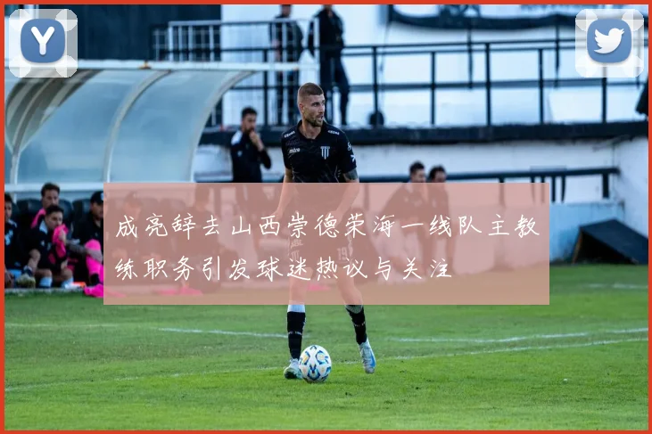 成亮辞去山西崇德荣海一线队主教练职务引发球迷热议与关注