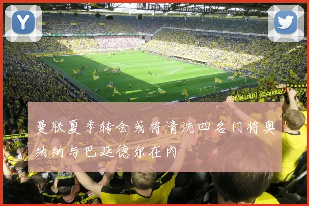 曼联夏季转会或将清洗四名门将奥纳纳与巴延德尔在内