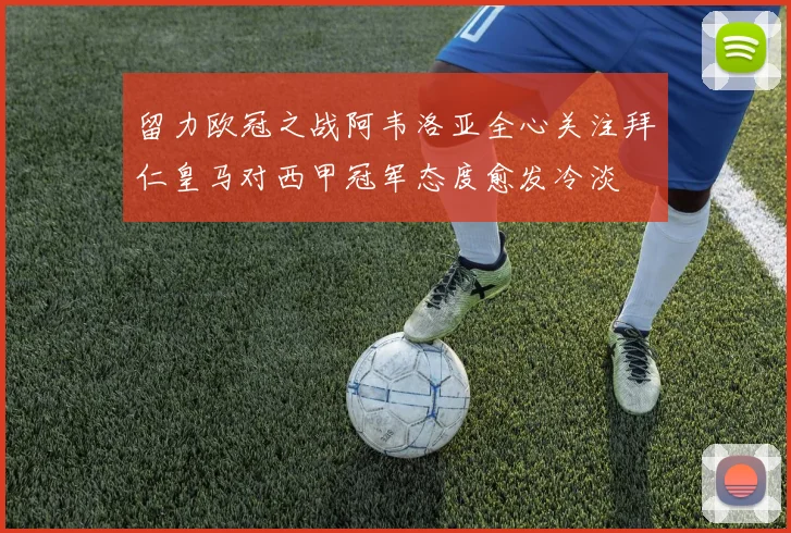 留力欧冠之战阿韦洛亚全心关注拜仁皇马对西甲冠军态度愈发冷淡