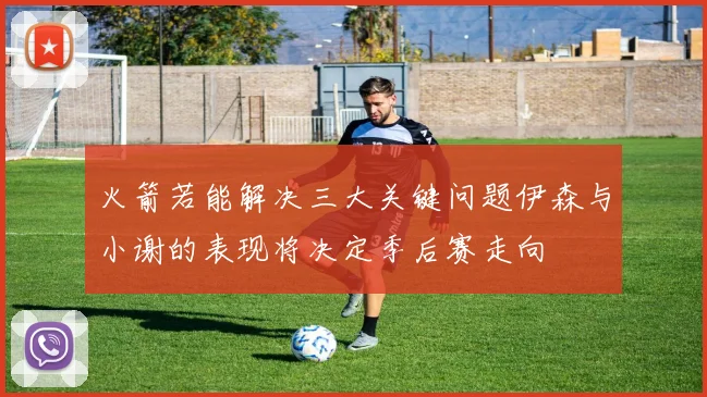 火箭若能解决三大关键问题伊森与小谢的表现将决定季后赛走向