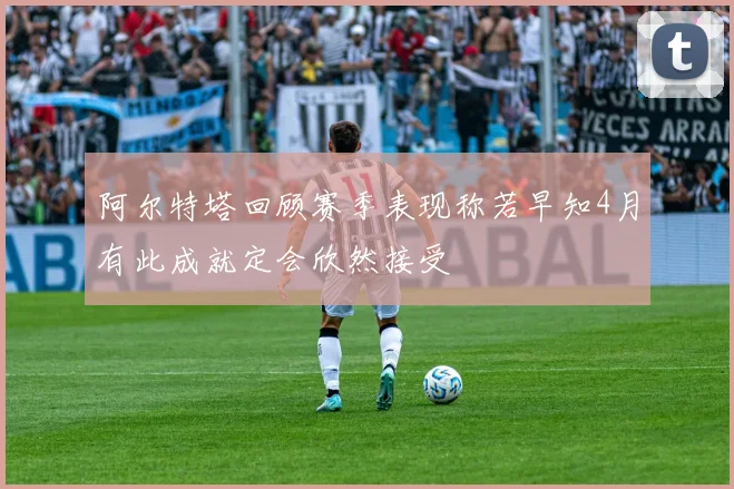 阿尔特塔回顾赛季表现称若早知4月有此成就定会欣然接受