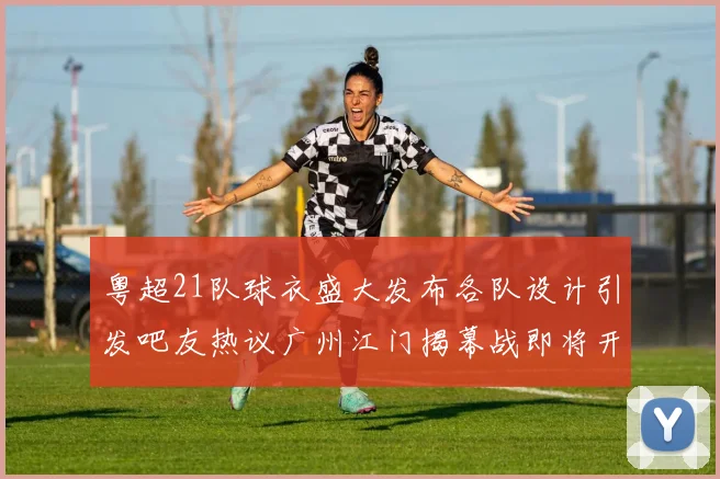 粤超21队球衣盛大发布各队设计引发吧友热议广州江门揭幕战即将开启