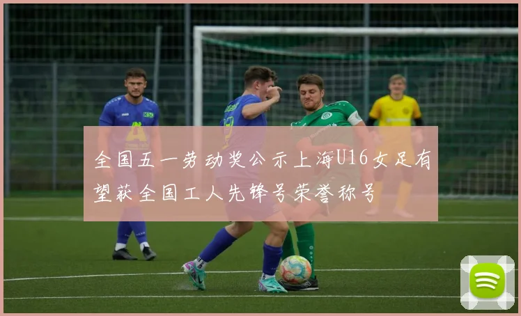 全国五一劳动奖公示上海U16女足有望获全国工人先锋号荣誉称号