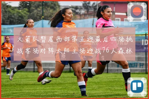 火箭队暂居西部第五迎最后四场挑战客场对阵太阳主场迎战76人森林狼与灰熊
