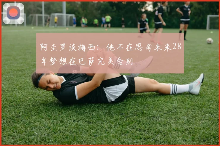 阿圭罗谈梅西：他不在思考未来28年梦想在巴萨完美告别