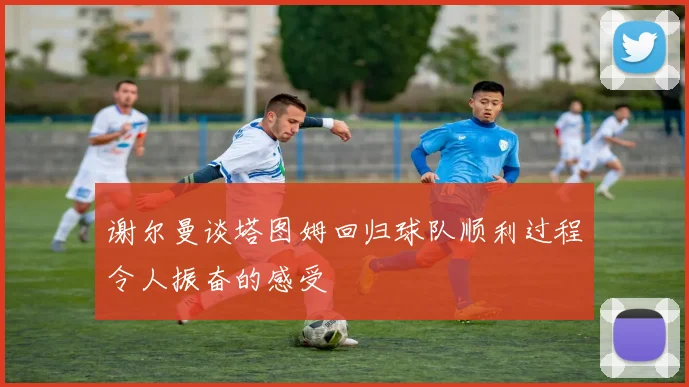 谢尔曼谈塔图姆回归球队顺利过程令人振奋的感受